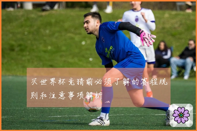 买世界杯竞猜前必须了解的赛程规则和注意事项解析
